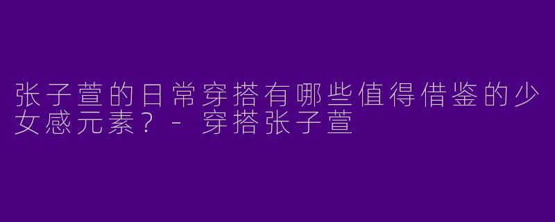 张子萱的日常穿搭有哪些值得借鉴的少女感元素？-穿搭张子萱