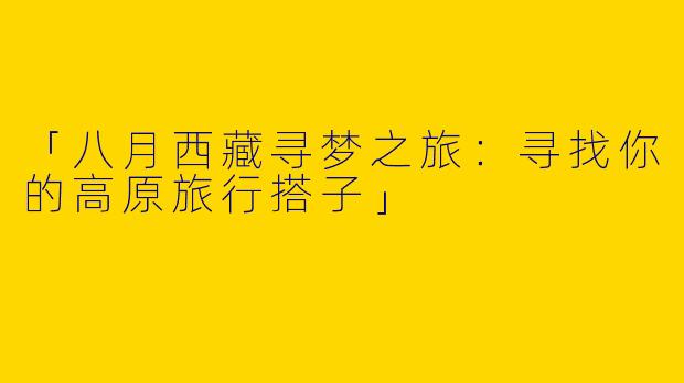 「八月西藏寻梦之旅：寻找你的高原旅行搭子」