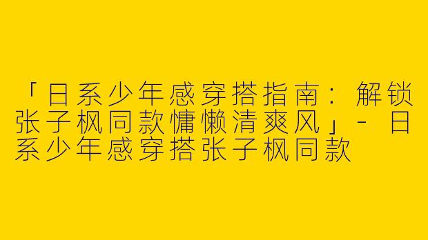 「日系少年感穿搭指南：解锁张子枫同款慵懒清爽风」