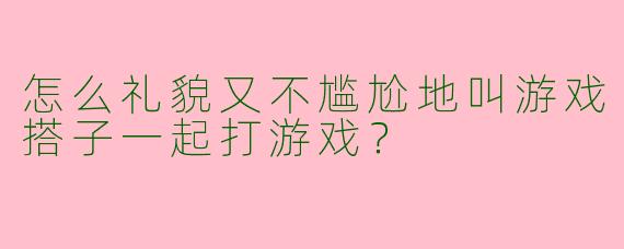 怎么礼貌又不尴尬地叫游戏搭子一起打游戏？