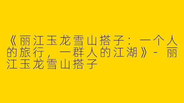 《丽江玉龙雪山搭子：一个人的旅行，一群人的江湖》-丽江玉龙雪山搭子