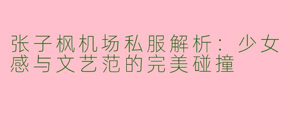 张子枫机场私服解析：少女感与文艺范的完美碰撞
