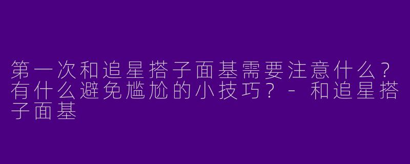 第一次和追星搭子面基需要注意什么？有什么避免尴尬的小技巧？