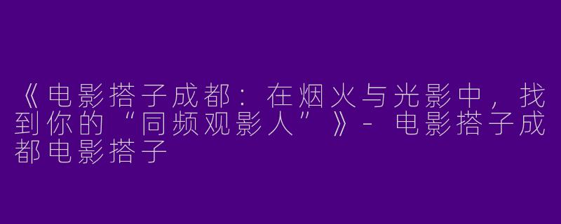 《电影搭子成都：在烟火与光影中，找到你的“同频观影人”》-电影搭子成都电影搭子