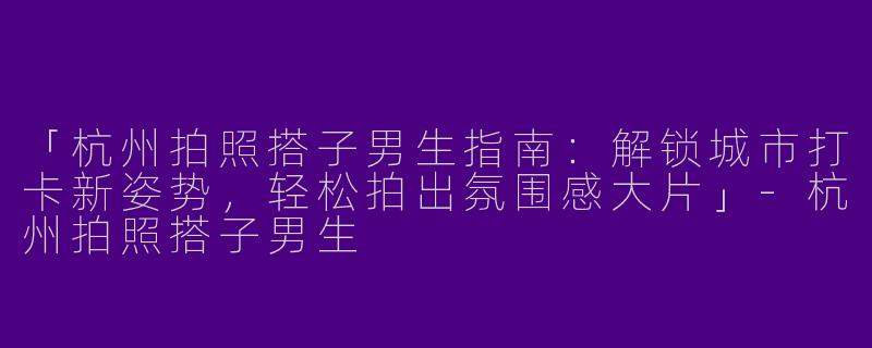 「杭州拍照搭子男生指南：解锁城市打卡新姿势，轻松拍出氛围感大片」-杭州拍照搭子男生