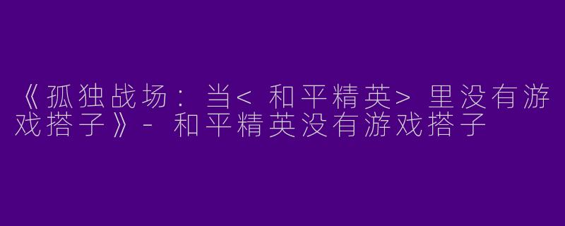 《孤独战场：当<和平精英>里没有游戏搭子》-和平精英没有游戏搭子