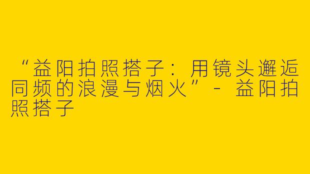 “益阳拍照搭子：用镜头邂逅同频的浪漫与烟火”-益阳拍照搭子
