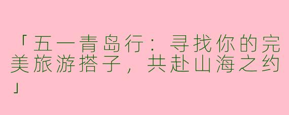 「五一青岛行：寻找你的完美旅游搭子，共赴山海之约」