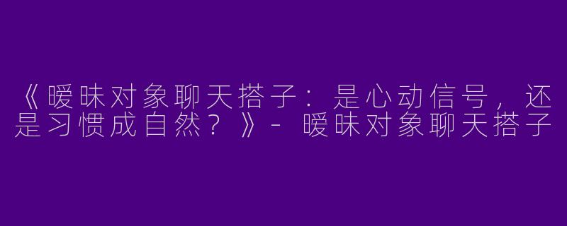 《暧昧对象聊天搭子：是心动信号，还是习惯成自然？》