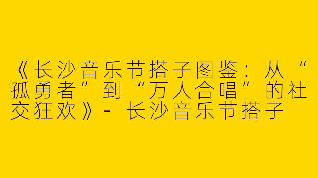 《长沙音乐节搭子图鉴：从“孤勇者”到“万人合唱”的社交狂欢》-长沙音乐节搭子
