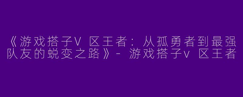 《游戏搭子V区王者：从孤勇者到最强队友的蜕变之路》