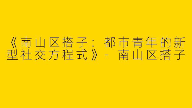 《南山区搭子：都市青年的新型社交方程式》-南山区搭子
