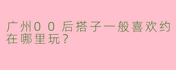 广州00后搭子一般喜欢约在哪里玩？