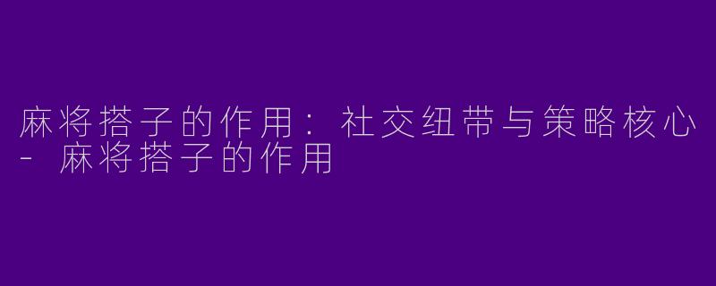 麻将搭子的作用：社交纽带与策略核心-麻将搭子的作用