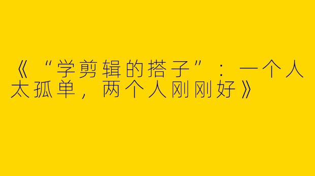 《“学剪辑的搭子”：一个人太孤单，两个人刚刚好》