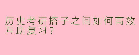 历史考研搭子之间如何高效互助复习？