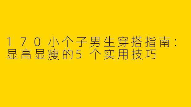 170小个子男生穿搭指南：显高显瘦的5个实用技巧