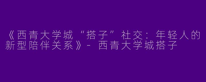 《西青大学城“搭子”社交：年轻人的新型陪伴关系》-西青大学城搭子