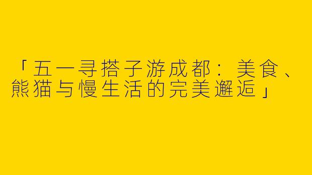 「五一寻搭子游成都：美食、熊猫与慢生活的完美邂逅」