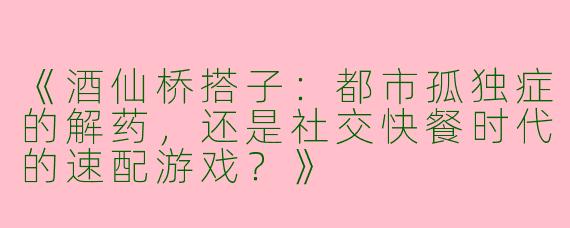 《酒仙桥搭子：都市孤独症的解药，还是社交快餐时代的速配游戏？》