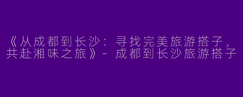 《从成都到长沙：寻找完美旅游搭子，共赴湘味之旅》-成都到长沙旅游搭子