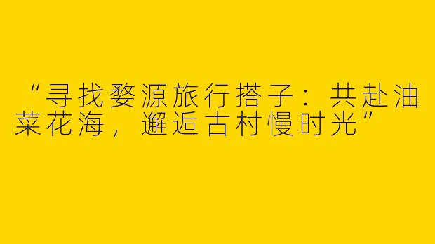 “寻找婺源旅行搭子：共赴油菜花海，邂逅古村慢时光”