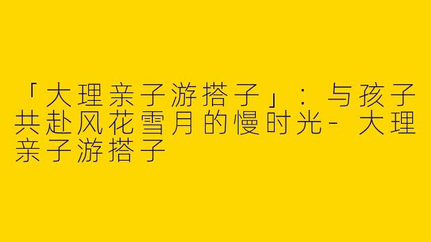 「大理亲子游搭子」：与孩子共赴风花雪月的慢时光-大理亲子游搭子
