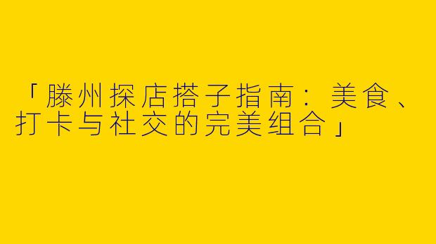 「滕州探店搭子指南：美食、打卡与社交的完美组合」