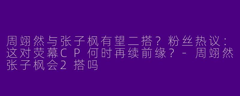 周翊然与张子枫有望二搭？粉丝热议：这对荧幕CP何时再续前缘？