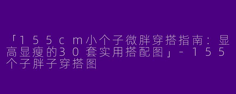 「155cm小个子微胖穿搭指南：显高显瘦的30套实用搭配图」-155个子胖子穿搭图