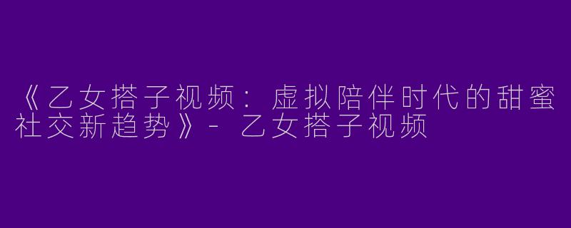 《乙女搭子视频：虚拟陪伴时代的甜蜜社交新趋势》-乙女搭子视频