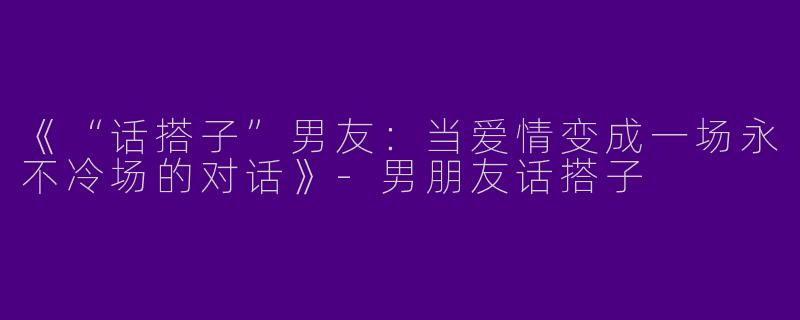 《“话搭子”男友：当爱情变成一场永不冷场的对话》-男朋友话搭子