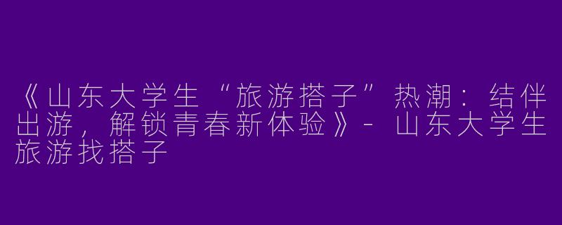 《山东大学生“旅游搭子”热潮：结伴出游，解锁青春新体验》-山东大学生旅游找搭子