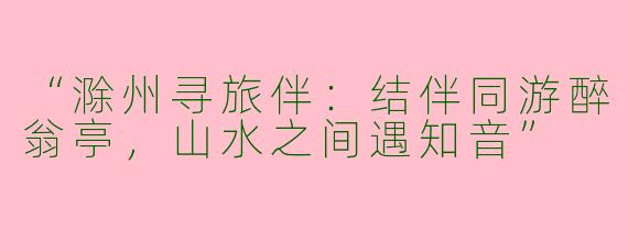“滁州寻旅伴：结伴同游醉翁亭，山水之间遇知音”