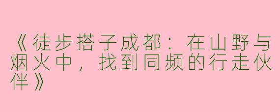 《徒步搭子成都：在山野与烟火中，找到同频的行走伙伴》