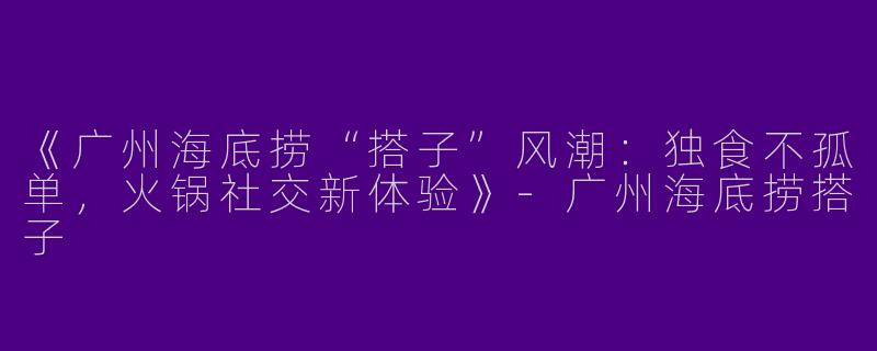 《广州海底捞“搭子”风潮：独食不孤单，火锅社交新体验》-广州海底捞搭子