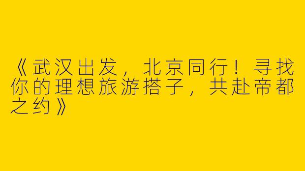 《武汉出发，北京同行！寻找你的理想旅游搭子，共赴帝都之约》