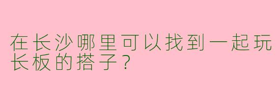 在长沙哪里可以找到一起玩长板的搭子？
