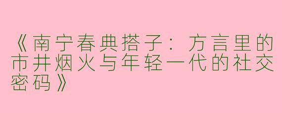 《南宁春典搭子：方言里的市井烟火与年轻一代的社交密码》