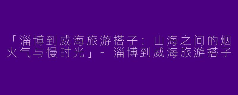 「淄博到威海旅游搭子：山海之间的烟火气与慢时光」-淄博到威海旅游搭子