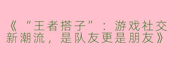 《“王者搭子”：游戏社交新潮流，是队友更是朋友》