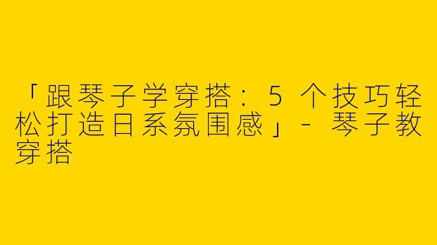「跟琴子学穿搭：5个技巧轻松打造日系氛围感」