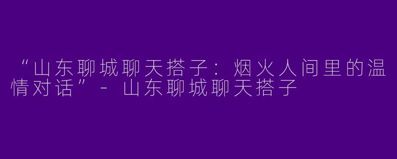 “山东聊城聊天搭子：烟火人间里的温情对话”-山东聊城聊天搭子