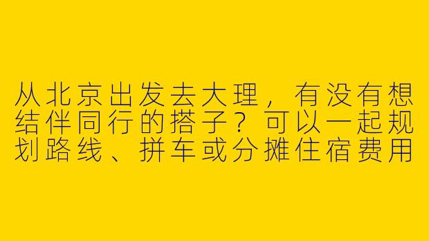 从北京出发去大理，有没有想结伴同行的搭子？可以一起规划路线、拼车或分摊住宿费用～