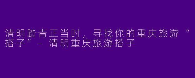 清明踏青正当时，寻找你的重庆旅游“搭子”-清明重庆旅游搭子
