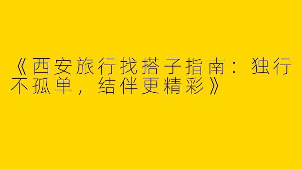 《西安旅行找搭子指南：独行不孤单，结伴更精彩》