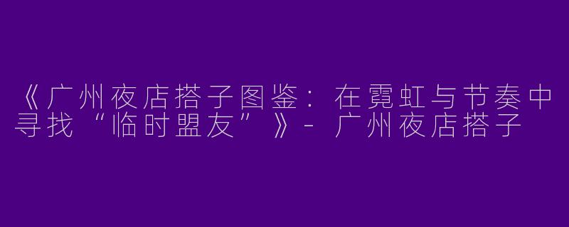 《广州夜店搭子图鉴：在霓虹与节奏中寻找“临时盟友”》-广州夜店搭子