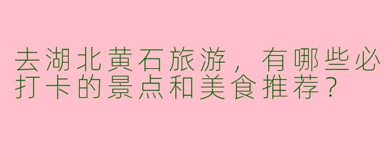 去湖北黄石旅游，有哪些必打卡的景点和美食推荐？