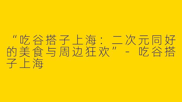 “吃谷搭子上海：二次元同好的美食与周边狂欢”