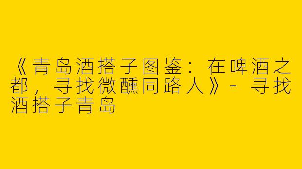 《青岛酒搭子图鉴：在啤酒之都，寻找微醺同路人》-寻找酒搭子青岛